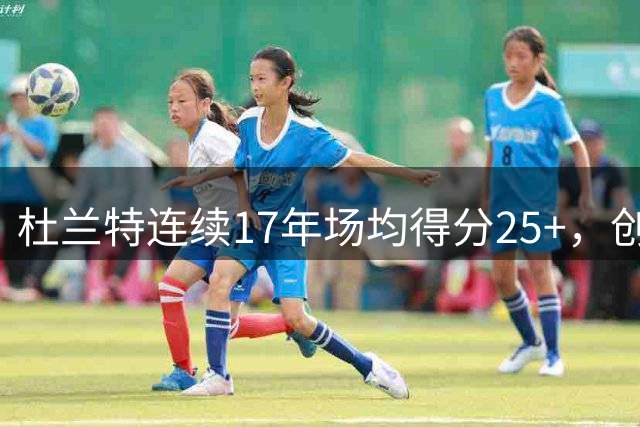 杜兰特连续17年场均得分25+，创生涯传奇纪录